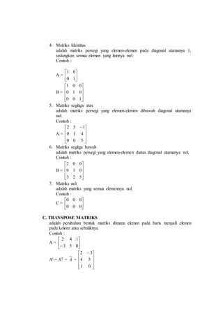 4. Matriks Identitas
adalah matriks persegi yang elemen-elemen pada diagonal utamanya 1,
sedangkan semua elemen yang lainnya nol.
Contoh :
A = 





10
01
B =










100
010
001
5. Matriks segitiga atas
adalah matriks persegi yang elemen-elemen dibawah diagonal utamanya
nol.
Contoh :
A =









 
500
410
132
6. Matriks segitga bawah
adalah matriks persegi yang elemen-elemen diatas diagonal utamanya nol.
Contoh :
B =










523
019
002
7. Matriks nol
adalah matriks yang semua elemennya nol.
Contoh :
C = 





000
000
C. TRANSPOSE MATRIKS
adalah perubahan bentuk matriks dimana elemen pada baris menjadi elemen
pada kolom atau sebaliknya.
Contoh :
A = 





 053
142
At = AT = A =









 
01
54
32
 