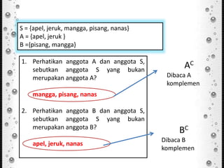 1. Perhatikan anggota A dan anggota S,
sebutkan anggota S yang bukan
merupakan anggota A?
mangga, pisang, nanas
2. Perhatikan anggota B dan anggota S,
sebutkan anggota S yang bukan
merupakan anggota B?
apel, jeruk, nanas
S = {apel, jeruk, mangga, pisang, nanas}
A = {apel, jeruk }
B ={pisang, mangga}
AC
Dibaca A
komplemen
BC
Dibaca B
komplemen
 
