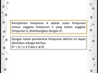 Komplemen himpunan A adalah suatu himpunan
semua anggota himpunan S yang bukan anggota
himpunan A, dilambangkan dengan AC.
Dengan notasi pembentuk himpunan definisi ini dapat
dituliskan sebagai berikut.
AC = {x | x ∈ S dan x ∉ A}
 