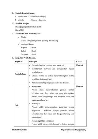 E. Metode Pembelajaran. 
1. Pendekatan : saintifik (scientific) 
2. Metode : Discovery Learning 
F. Sumber Belajar 
Buku pegangan kurikulum 2013 
Buku TKJI 
G. Media alat dan Pembelajaran 
 Media 
Video kebugaran jasmani push up dan back up 
 Alat dan Bahan 
Leptop : 1 buah 
Peluit : 1 buah 
Stopwot : 1 buah 
H. Kegiatan Pembelajaran. 
Kegiatan Diskripsi Waktu 
Pendahuluan 
 Berbaris, berdoa, presensi, dan apersepsi 
 Memberikan motivasi dan menjelaskan tujuan 
pembelajaran 
 (alokasi waktu ini sudah memperhitungkan waktu 
peralihan dari mapel lain) 
 Pemanasan serta peregangan statis dan dinamis. 
25 menit 
Inti 
 Mengamati 
Peserta didik memperhatikan gerakan latihan 
kekuatan otot, daya tahan otot yang diperagakan 
peserta didik yang mampu atau melewati video dan 
media yang lainnya. 
 Menanya 
Peserta didik menyampaikan pertayaan secara 
bergantian berkaitan dengan gerakan latihan 
kekuatan otot, daya tahan otot dan peserta yang lain 
menanggapi. 
 Mengumpulkan Informasi 
Peserta didik menggali informasi berkaitan dengan 
95 menit 
BY : PURNOMO,S.Pd http://volimaniak.blogspot.com/ 
 