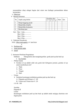 menunjukkan sikap sebagai bagian dari solusi atas berbagai permasalahan dalam 
berinteraksi. 
a. Observasi 
 Bentuk Instrumen 
No. Aspek yang dinilai 
Kwalitas skor 
Skor Ket. 
1 2 3 4 
1 Sikap tanggung jawab 
2 Berperilaku disiplin 
3 Berperilaku kerjasama 
4 Bersikap jujur 
Ket : Skor 1 jika................. 
Skor 2 jika................. 
Skor 3 Jika................. 
Skor 4 Jika.................. 
 Pedoman Pensekoran 
NAS : (Skor total aspek) x 4 : hasil skor 
4 
b. Penilaian diri 
c. Antar peserta didik 
d. Jurnal 
2. Instrumen Penilaian Pengetahuan 
Indikator : Menganalisis dan mengkategorikan gerak push up dan back up 
a. Tes Tertulis 
- Pilihan Ganda 
 Gerakan sit up adalah salah satu gerak dari kebugaran jasmani, gerakan sit up 
untuk memberkuat otot? 
a. Dada 
b. Perut 
c. Tangan 
d. Kaki 
- Uraian 
 Sebutkan keuntungan melakukan gerakan push up dan back up 
A. Pilganda soal 40 benar x 2 : 80 
B. Uraian soal 5 benar skor 4 : 20 
# A+B : 100 
Jawaban 
Pilganda B 
Uraian 
Keuntungan melakukan push up dan back up adalah untuk menjaga elastisitas otot 
bagian perut. 
BY : PURNOMO,S.Pd http://volimaniak.blogspot.com/ 
 