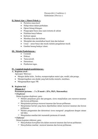 Percaya diri ( Confidence )
                                        Keberanian ( Bravery )

II. Materi Ajar ( Materi Pokok ) :
              Peristiwa masa kecil
              Hidup rukun dalam perbedaan.
              Oprasi hitung bilangan.
              Pengucapan bunyi atau suara tertentu di sekitar
              Pelafalan bunyi bahasa
              Kalimat sapaan
              Membaca kata dan kalimat.
              Menjiplak dan menebalkan huruf, kata dan kalimat
              Unsur – unsur bunyi dan musik melalui pengalaman musik
              Gambar barang budaya/ alami.

III. Metoda Pembelajaran :
             Ceramah
             Diskusi.
             Tanya jawab.
             Demontrasi.
             Pemberian tugas.

IV. Langkah-langkah pembelajaran :
A. Kegiatan awal :
   Apresepsi/ Motivasi :
      Mengisi daftar kelas , berdoa, mempersiapkan materi ajar, model, alat peraga.
      Memperingatkan cara duduk yang baik ketika menulis, membaca.
      Mengumpulkan tugas/ PR

B. Kegiatan inti :
   Minggu ke 1
   Pertemuan pertama : 3 x 35 menit ( IPA, PKN, Matematika)
    Eksplorasi
     Dalam kegiatan eksplorasi, guru:
       Melalui penjelasan guru dan peragaan, siswa menjelaskan cara merawat tanaman
          dan hewan peliharaan.
       Menjelaskan perlunya merawat tanaman dan hewan peliharaan.
       Menjelaskan hal-hal yang harus diperhatikan dalam merawat tanaman dan hewan
          peliharaan.
       Melalui pengamatan dan demontrasi siswa mengenal pengukuran dengan satuan
          tak baku.
       Menjelaskan manfaat dari mematuhi peraturan di rumah.
    Elaborasi
     Dalam kegiatan elaborasi, guru:
       Menyebutkan kewajiban kita dalam merawat tanaman dan hewan peliharaan.
       Menyebutkan manfaat merawat tanaman dan hewan peliharaan.
 