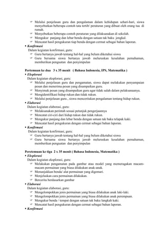  Melalui penjelasan guru dan pengalaman dalam kehidupan sehari-hari, siswa
       menyebutkan beberapa contoh tata tertib/ peraturan yang dibuat oleh orang tua di
       rumah.
    Menyebutkan beberapa contoh peraturan yang dilaksanakan di sekolah.
    Mengukur panjang dan lebar benda dengan satuan tak baku jengkal.
    Mencatat hasil pengukuran tiap benda dengan cermat sebagai bahan laporan.
 Konfirmasi
  Dalam kegiatan konfirmasi, guru:
    Guru bertanya jawab tentang hal-hal yang belum diketahui siswa
    Guru bersama siswa bertanya jawab meluruskan kesalahan pemahaman,
       memberikan penguatan dan penyimpulan

Pertemuan ke dua 3 x 35 menit ( Bahasa Indonesia, IPS, Matematika )
 Eksplorasi
  Dalam kegiatan eksplorasi, guru:
    Melalui penjelasan guru dan pengamatan, siswa dapat melakukan penyampaian
       pesan dan menerima pesan yang disampaikan guru.
    Menyimak pesan yang disampaikan guru agar tidak salah dalam pelaksanaanya.
    Mengidentifikasi hidup rukun dan tidak rukun.
    Melalui penjelasan guru , siswa menceritakan pengalaman tentang hidup rukun.
 Elaborasi
  Dalam kegiatan elaborasi, guru:
    Melaksanakan perintah sesuai petunjuk pengerjaannya
    Mencatat ciri-ciri dari hidup rukun dan tidak rukun.
    Mengukur panjang dan lebar benda dengan satuan tak baku telapak kaki.
    Mencatat hasil pengukuran dengan cermat sebagai bahan laporan.
 Konfirmasi
  Dalam kegiatan konfirmasi, guru:
    Guru bertanya jawab tentang hal-hal yang belum diketahui siswa
    Guru bersama siswa bertanya jawab meluruskan kesalahan pemahaman,
       memberikan penguatan dan penyimpulan

Peretemuan ke tiga 2 x 35 menit ( Bahasa Indonesia, Matematika )
 Eksplorasi
  Dalam kegiatan eksplorasi, guru:
    Melakukan pengamatan pada gambar atau model yang memeragakan macam-
       macam permainan yang biasa dilakukan anak-anak.
    Menunjukkan benda/ alat permainan yang digemari.
    Menjelaskan cara permainan dilakukan.
    Bercerita berdasarkan gambar
 Elaborasi
  Dalam kegiatan elaborasi, guru:
    Mengelompokkan jenis permainan yang biasa dilakukan anak laki-laki.
    Mengelompokkan jenis permainan yang biasa dilakukan anak perempuan.
    Mengukur benda / tempat dengan satuan tak baku langkah kaki.
    Mencatat hasil pengukuran dengan cermat sebagai bahan laporan.
 Konfirmasi
 