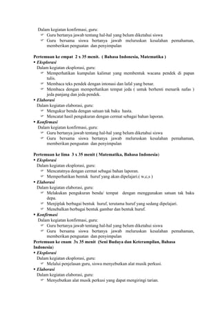Dalam kegiatan konfirmasi, guru:
    Guru bertanya jawab tentang hal-hal yang belum diketahui siswa
    Guru bersama siswa bertanya jawab meluruskan kesalahan pemahaman,
      memberikan penguatan dan penyimpulan

Pertemuan ke empat 2 x 35 menit. ( Bahasa Indonesia, Matematika )
 Eksplorasi
  Dalam kegiatan eksplorasi, guru:
    Memperhatikan kumpulan kalimat yang membentuk wacana pendek di papan
       tulis.
    Membaca teks pendek dengan intonasi dan lafal yang benar.
    Membaca dengan memperhatikan tempat jeda ( untuk berhenti menarik nafas )
       jeda panjang dan jeda pendek.
 Elaborasi
  Dalam kegiatan elaborasi, guru:
    Mengukur benda dengan satuan tak baku hasta.
    Mencatat hasil pengukuran dengan cermat sebagai bahan laporan.
 Konfirmasi
  Dalam kegiatan konfirmasi, guru:
    Guru bertanya jawab tentang hal-hal yang belum diketahui siswa
    Guru bersama siswa bertanya jawab meluruskan kesalahan pemahaman,
       memberikan penguatan dan penyimpulan

Pertemuan ke lima 3 x 35 menit ( Matematika, Bahasa Indonesia)
 Eksplorasi
  Dalam kegiatan eksplorasi, guru:
    Mencatatnya dengan cermat sebagai bahan laporan.
    Memperhatikan bentuk huruf yang akan dipelajari.( w,c,s )
 Elaborasi
  Dalam kegiatan elaborasi, guru:
    Melakukan pengukuran benda/ tempat dengan menggunakan satuan tak baku
       depa.
    Menjiplak berbagai bentuk huruf, terutama huruf yang sedang dipelajari.
    Menebalkan berbagai bentuk gambar dan bentuk huruf.
 Konfirmasi
  Dalam kegiatan konfirmasi, guru:
    Guru bertanya jawab tentang hal-hal yang belum diketahui siswa
    Guru bersama siswa bertanya jawab meluruskan kesalahan pemahaman,
       memberikan penguatan dan penyimpulan
Pertemuan ke enam 3x 35 menit (Seni Budaya dan Keterampilan, Bahasa
Indonesia)
 Eksplorasi
  Dalam kegiatan eksplorasi, guru:
    Melalui penjelasan guru, siswa menyebutkan alat musik perkusi.
 Elaborasi
  Dalam kegiatan elaborasi, guru:
    Menyebutkan alat musik perkusi yang dapat mengiringi tarian.
 