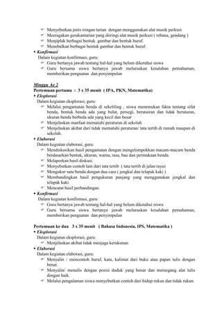  Menyebutkan jenis iringan tarian dengan menggunakan alat musik perkusi
    Meeragakan gerakantarian yang diiringi alat musik perkusi ( rebana, gendang )
    Menjiplak berbagai bentuk gambar dan bentuk huruf.
    Menebalkan berbagai bentuk gambar dan bentuk huruf.
 Konfirmasi
  Dalam kegiatan konfirmasi, guru:
    Guru bertanya jawab tentang hal-hal yang belum diketahui siswa
    Guru bersama siswa bertanya jawab meluruskan kesalahan pemahaman,
       memberikan penguatan dan penyimpulan

Minggu ke 2
Pertemuan pertama : 3 x 35 menit ( IPA, PKN, Matematika)
 Eksplorasi
  Dalam kegiatan eksplorasi, guru:
    Melalui pengamatan benda di sekeliling , siswa menemukan fakta tentang sifat
       benda, bentuk benda ada yang bulat, persegi, beratuiran dan tidak beraturan,
       ukuran benda berbeda ada yang kecil dan besar
    Menjelaskan manfaat mematuhi peraturan di sekolah
    Menjelaskan akibat dari tidak mematuhi peraturan/ tata tertib di rumah maupun di
       sekolah.
 Elaborasi
  Dalam kegiatan elaborasi, guru:
    Mendiskusikan hasil pengamatan dengan mengelompokkan macam-macam benda
       berdasarkan bentuk, ukuran, warna, rasa, bau dan permukaan benda.
    Melaporkan hasil diskusi.
    Menyebutkan contoh lain dari tata tertib ( tata tertib di jalan raya)
    Mengukur satu benda dengan dua cara ( jengkal dan telapak kaki )
    Membandingkan hasil pengukuran panjang yang menggunakan jengkal dan
       telapak kaki.
    Mencatat hasil perbandingan.
 Konfirmasi
  Dalam kegiatan konfirmasi, guru:
    Guru bertanya jawab tentang hal-hal yang belum diketahui siswa
    Guru bersama siswa bertanya jawab meluruskan kesalahan pemahaman,
       memberikan penguatan dan penyimpulan

Pertemuan ke dua 3 x 35 menit ( Bahasa Indonesia, IPS, Matematika )
 Eksplorasi
  Dalam kegiatan eksplorasi, guru:
    Menjelaskan akibat tidak menjaga kerukunan
 Elaborasi
  Dalam kegiatan elaborasi, guru:
    Menyalin / mencontoh huruf, kata, kalimat dari buku atau papan tulis dengan
       benar.
    Menyalin/ menulis dengan posisi duduk yang benar dan memegang alat tulis
       dengan baik.
    Melalui pengalaman siswa menyebutkan contoh dari hidup rukun dan tidak rukun.
 