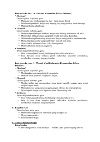 Pertemuan ke lima 3 x 35 menit ( Matematika, Bahasa Indonesia)
    Eksplorasi
     Dalam kegiatan eksplorasi, guru:
       Mengukur satu benda dengan dua cara ( hasta dengan depa )
       Membandingkan hasil pengukuran panjang yang menggunakan hastal dan depa.
       Mencatat hasil perbandingan
    Elaborasi
     Dalam kegiatan elaborasi, guru:
       Menyusun perbandingan dari hasil pengukuran dari tiap jenis satuan tak baku.
       Menemukan fakta cara mana yang lebih mudah dan sering digunakan.
       Membuat kesimpulan tentang pengukuran dengan menggunakan satuan tak baku.
       Memperhatikan gambar yang diambil dari majalah anak-anak
       Menceritakan secara sederhana cerita dalam gambar.
       Membuat kalimat berdasarkan gambar
    Konfirmasi
     Dalam kegiatan konfirmasi, guru:
       Guru bertanya jawab tentang hal-hal yang belum diketahui siswa
       Guru bersama siswa bertanya jawab meluruskan kesalahan pemahaman,
          memberikan penguatan dan penyimpulan

   Pertemuan ke enam 3x 35 menit (Seni Budaya dan Keterampilan, Bahasa
   Indonesia)
    Eksplorasi
     Dalam kegiatan eksplorasi, guru:
       Membacakan puisi yang ditulis di papan tulis.
       Memilih unsur gerak tari yang sesuai iringan.
    Elaborasi
     Dalam kegiatan elaborasi, guru:
       Melalui latihan dan memeragakan siswa dapat memilih gerakan yang sesuai
          dengan iringan musik.
       Menirukan puisi yang diucapkan guru dengan intonasi dan lafal yang baik.
       Menulis puisi dengan huruf lepas dan dapat dibaca orang lain.
    Konfirmasi
     Dalam kegiatan konfirmasi, guru:
       Guru bertanya jawab tentang hal-hal yang belum diketahui siswa
       Guru bersama siswa bertanya jawab meluruskan kesalahan pemahaman,
          memberikan penguatan dan penyimpulan

C. Kegiatan akhir
    Dalam kegiatan akhir, guru:
       Membuat kesimpulan dari tiap materi yang disampaikan.
       Mengerjakan post tes
       Pemberian PR / tugas

V. Alat dan Sumber Belajar
   Buku Sumber :
       Buku Pengetahuan sosial SD kelas 1, Penerbit Buku ajar siswa yang relevan
 