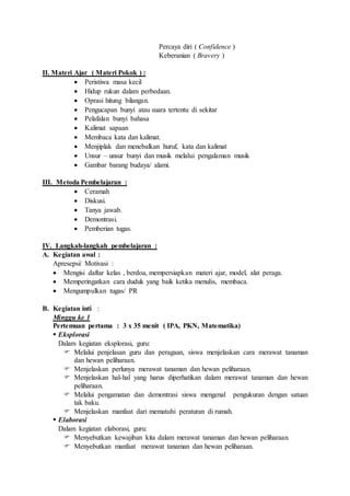 Percaya diri ( Confidence ) 
Keberanian ( Bravery ) 
II. Materi Ajar ( Materi Pokok ) : 
 Peristiwa masa kecil 
 Hidup rukun dalam perbedaan. 
 Oprasi hitung bilangan. 
 Pengucapan bunyi atau suara tertentu di sekitar 
 Pelafalan bunyi bahasa 
 Kalimat sapaan 
 Membaca kata dan kalimat. 
 Menjiplak dan menebalkan huruf, kata dan kalimat 
 Unsur – unsur bunyi dan musik melalui pengalaman musik 
 Gambar barang budaya/ alami. 
III. Metoda Pembelajaran : 
 Ceramah 
 Diskusi. 
 Tanya jawab. 
 Demontrasi. 
 Pemberian tugas. 
IV. Langkah-langkah pembelajaran : 
A. Kegiatan awal : 
Apresepsi/ Motivasi : 
 Mengisi daftar kelas , berdoa, mempersiapkan materi ajar, model, alat peraga. 
 Memperingatkan cara duduk yang baik ketika menulis, membaca. 
 Mengumpulkan tugas/ PR 
B. Kegiatan inti : 
Minggu ke 1 
Pertemuan pertama : 3 x 35 menit ( IPA, PKN, Matematika) 
 Eksplorasi 
Dalam kegiatan eksplorasi, guru: 
 Melalui penjelasan guru dan peragaan, siswa menjelaskan cara merawat tanaman 
dan hewan peliharaan. 
 Menjelaskan perlunya merawat tanaman dan hewan peliharaan. 
 Menjelaskan hal-hal yang harus diperhatikan dalam merawat tanaman dan hewan 
peliharaan. 
 Melalui pengamatan dan demontrasi siswa mengenal pengukuran dengan satuan 
tak baku. 
 Menjelaskan manfaat dari mematuhi peraturan di rumah. 
 Elaborasi 
Dalam kegiatan elaborasi, guru: 
 Menyebutkan kewajiban kita dalam merawat tanaman dan hewan peliharaan. 
 Menyebutkan manfaat merawat tanaman dan hewan peliharaan. 
 