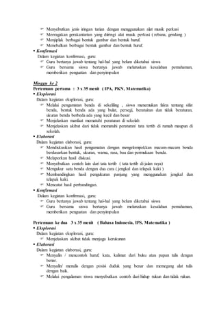  Menyebutkan jenis iringan tarian dengan menggunakan alat musik perkusi 
 Meeragakan gerakantarian yang diiringi alat musik perkusi ( rebana, gendang ) 
 Menjiplak berbagai bentuk gambar dan bentuk huruf. 
 Menebalkan berbagai bentuk gambar dan bentuk huruf. 
 Konfirmasi 
Dalam kegiatan konfirmasi, guru: 
 Guru bertanya jawab tentang hal-hal yang belum diketahui siswa 
 Guru bersama siswa bertanya jawab meluruskan kesalahan pemahaman, 
memberikan penguatan dan penyimpulan 
Minggu ke 2 
Pertemuan pertama : 3 x 35 menit ( IPA, PKN, Matematika) 
 Eksplorasi 
Dalam kegiatan eksplorasi, guru: 
 Melalui pengamatan benda di sekeliling , siswa menemukan fakta tentang sifat 
benda, bentuk benda ada yang bulat, persegi, beratuiran dan tidak beraturan, 
ukuran benda berbeda ada yang kecil dan besar 
 Menjelaskan manfaat mematuhi peraturan di sekolah 
 Menjelaskan akibat dari tidak mematuhi peraturan/ tata tertib di rumah maupun di 
sekolah. 
 Elaborasi 
Dalam kegiatan elaborasi, guru: 
 Mendiskusikan hasil pengamatan dengan mengelompokkan macam-macam benda 
berdasarkan bentuk, ukuran, warna, rasa, bau dan permukaan benda. 
 Melaporkan hasil diskusi. 
 Menyebutkan contoh lain dari tata tertib ( tata tertib di jalan raya) 
 Mengukur satu benda dengan dua cara ( jengkal dan telapak kaki ) 
 Membandingkan hasil pengukuran panjang yang menggunakan jengkal dan 
telapak kaki. 
 Mencatat hasil perbandingan. 
 Konfirmasi 
Dalam kegiatan konfirmasi, guru: 
 Guru bertanya jawab tentang hal-hal yang belum diketahui siswa 
 Guru bersama siswa bertanya jawab meluruskan kesalahan pemahaman, 
memberikan penguatan dan penyimpulan 
Pertemuan ke dua 3 x 35 menit ( Bahasa Indonesia, IPS, Matematika ) 
 Eksplorasi 
Dalam kegiatan eksplorasi, guru: 
 Menjelaskan akibat tidak menjaga kerukunan 
 Elaborasi 
Dalam kegiatan elaborasi, guru: 
 Menyalin / mencontoh huruf, kata, kalimat dari buku atau papan tulis dengan 
benar. 
 Menyalin/ menulis dengan posisi duduk yang benar dan memegang alat tulis 
dengan baik. 
 Melalui pengalaman siswa menyebutkan contoh dari hidup rukun dan tidak rukun. 
 