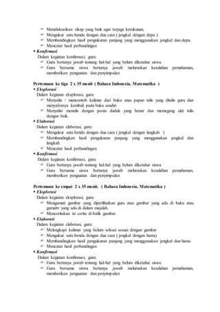  Mendiskusikan sikap yang baik agar terjaga kerukunan. 
 Mengukur satu benda dengan dua cara ( jengkal dengan depa ) 
 Membandingkan hasil pengukuran panjang yang menggunakan jengkal dan depa. 
 Mencatat hasil perbandingan 
 Konfirmasi 
Dalam kegiatan konfirmasi, guru: 
 Guru bertanya jawab tentang hal-hal yang belum diketahui siswa 
 Guru bersama siswa bertanya jawab meluruskan kesalahan pemahaman, 
memberikan penguatan dan penyimpulan 
Pertemuan ke tiga 2 x 35 menit ( Bahasa Indonesia, Matematika ) 
 Eksplorasi 
Dalam kegiatan eksplorasi, guru: 
 Menyalin / mencontoh kalimat dari buku atau papan tulis yang ditulis guru dan 
menyalinnya kembali pada buku sendiri 
 Menyalin/ menulis dengan posisi duduk yang benar dan memegang alat tulis 
dengan baik. 
 Elaborasi 
Dalam kegiatan elaborasi, guru: 
 Mengukur satu benda dengan dua cara ( jengkal dengan langkah ) 
 Membandingkan hasil pengukuran panjang yang menggunakan jengkal dan 
langkah 
 Mencatat hasil perbandingan 
 Konfirmasi 
Dalam kegiatan konfirmasi, guru: 
 Guru bertanya jawab tentang hal-hal yang belum diketahui siswa 
 Guru bersama siswa bertanya jawab meluruskan kesalahan pemahaman, 
memberikan penguatan dan penyimpulan 
Pertemuan ke empat 2 x 35 menit. ( Bahasa Indonesia, Matematika ) 
 Eksplorasi 
Dalam kegiatan eksplorasi, guru: 
 Mengamati gambar yang diperlihatkan guru atau gambar yang ada di buku atau 
gamabr yang ada di dalam majalah. 
 Menceritakan isi cerita di balik gambar. 
 Elaborasi 
Dalam kegiatan elaborasi, guru: 
 Melengkapi kalimat yang belum selesai sesuai dengan gambar 
 Mengukur satu benda dengan dua cara ( jengkal dengan hasta) 
 Membandingkan hasil pengukuran panjang yang menggunakan jengkal dan hasta. 
 Mencatat hasil perbandingan 
 Konfirmasi 
Dalam kegiatan konfirmasi, guru: 
 Guru bertanya jawab tentang hal-hal yang belum diketahui siswa 
 Guru bersama siswa bertanya jawab meluruskan kesalahan pemahaman, 
memberikan penguatan dan penyimpulan 
 