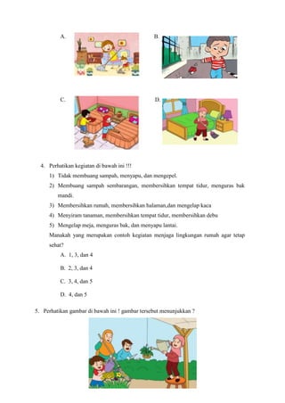 A. B.
C. D.
4. Perhatikan kegiatan di bawah ini !!!
1) Tidak membuang sampah, menyapu, dan mengepel.
2) Membuang sampah sembarangan, membersihkan tempat tidur, menguras bak
mandi.
3) Membersihkan rumah, membersihkan halaman,dan mengelap kaca
4) Menyiram tanaman, membersihkan tempat tidur, membersihkan debu
5) Mengelap meja, menguras bak, dan menyapu lantai.
Manakah yang merupakan contoh kegiatan menjaga lingkungan rumah agar tetap
sehat?
A. 1, 3, dan 4
B. 2, 3, dan 4
C. 3, 4, dan 5
D. 4, dan 5
5. Perhatikan gambar di bawah ini ! gambar tersebut menunjukkan ?
 