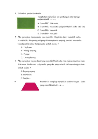 6. Perhatikan gambar berikut ini
Yang bukan merupakan ciri-ciri bangun datar persegi
panjang adalah ………
A. Memiliki 3 titik sudut
B. Memiliki 3 buah sudut yang membentuk sudut siku-siku
C. Memiliki 4 buah sisi
D. Memiliki 4 ruas garis
7. Aku merupakan bangun datar yang memiliki 4 buah sisi, dan 4 buah titik sudut,
aku memiliki dua pasang sisi yang ukurannya sama panjang, dan dua buah sudut
yang besarnya sama. Bangun datar apakah aku ini ?
A. Lingkaran
B. Persegi panjang
C. Persegi
D. Layang-layang
8. Aku merupakan bangun datar yang memiliki 3 buah sudut , tiga buah sisi dan tiga buah
titik sudut, Jumlah dari ketiga sudut yang aku punya adalah 180 maka bangun datar
apakah aku ini ?
A. Layang-layang
B. Trapesium
C. Segitiga .
9. Gambar di samping merupakan contoh bangun datar
yang memiliki ciri-ciri…a. …
 