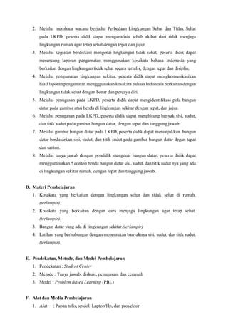 2. Melalui membaca wacana berjudul Perbedaan Lingkungan Sehat dan Tidak Sehat
pada LKPD, peserta didik dapat menganalisis sebab akibat dari tidak menjaga
lingkungan rumah agar tetap sehat dengan tepat dan jujur.
3. Melalui kegiatan berdiskusi mengenai lingkungan tidak sehat, peserta didik dapat
merancang laporan pengamatan menggunakan kosakata bahasa Indonesia yang
berkaitan dengan lingkungan tidak sehat secara tertulis, dengan tepat dan disiplin.
4. Melalui pengamatan lingkungan sekitar, peserta didik dapat mengkomunikasikan
hasil laporan pengamatan mengggunakan kosakata bahasa Indonesia berkaitan dengan
lingkungan tidak sehat dengan benar dan percaya diri.
5. Melalui penugasan pada LKPD, peserta didik dapat mengidentifikasi pola bangun
datar pada gambar atau benda di lingkungan sekitar dengan tepat, dan jujur.
6. Melalui penugasan pada LKPD, peserta didik dapat menghitung banyak sisi, sudut,
dan titik sudut pada gambar bangun datar, dengan tepat dan tanggung jawab.
7. Melalui gambar bangun datar pada LKPD, peserta didik dapat menunjukkan bangun
datar berdasarkan sisi, sudut, dan titik sudut pada gambar bangun datar degan tepat
dan santun.
8. Melalui tanya jawab dengan pendidik mengenai bangun datar, peserta didik dapat
menggambarkan 5 contoh benda bangun datar sisi, sudut, dan titik sudut nya yang ada
di lingkungan sekitar rumah. dengan tepat dan tanggung jawab.
D. Materi Pembelajaran
1. Kosakata yang berkaitan dengan lingkungan sehat dan tidak sehat di rumah.
(terlampir).
2. Kosakata yang berkaitan dengan cara menjaga lingkungan agar tetap sehat.
(terlampir).
3. Bangun datar yang ada di lingkungan sekitar.(terlampir)
4. Latihan yang berhubungan dengan menentukan banyaknya sisi, sudut, dan titik sudut.
(terlampir).
E. Pendekatan, Metode, dan Model Pembelajaran
1. Pendekatan : Student Center
2. Metode : Tanya jawab, diskusi, penugasan, dan ceramah
3. Model : Problem Based Learning (PBL)
F. Alat dan Media Pembelajaran
1. Alat : Papan tulis, spidol, Laptop/Hp, dan proyektor.
 