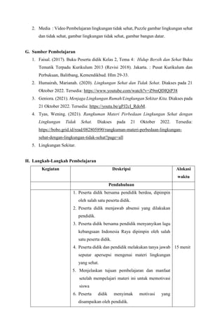 2. Media : Video Pembelajaran lingkungan tidak sehat, Puzzle gambar lingkungan sehat
dan tidak sehat, gambar lingkungan tidak sehat, gambar bangun datar.
G. Sumber Pembelajaran
1. Faisal. (2017). Buku Peserta didik Kelas 2, Tema 4: Hidup Bersih dan Sehat Buku
Tematik Terpadu Kurikulum 2013 (Revisi 2018). Jakarta. : Pusat Kurikulum dan
Perbukuan, Balitbang, Kemendikbud. Hlm 29-33.
2. Humairah, Marianah. (2020). Lingkungan Sehat dan Tidak Sehat. Diakses pada 21
Oktober 2022. Tersedia: https://www.youtube.com/watch?v=Z9mQDIQiP38
3. Geniora. (2021). Menjaga Lingkungan Rumah/Lingkungan Sekitar Kita. Diakses pada
21 Oktober 2022. Tersedia: https://youtu.be/gPJ2cI_RdoM.
4. Tyas, Wening. (2021). Rangkuman Materi Perbedaan Lingkungan Sehat dengan
Lingkungan Tidak Sehat. Diakses pada 21 Oktober 2022. Tersedia:
https://bobo.grid.id/read/082805890/rangkuman-materi-perbedaan-lingkungan-
sehat-dengan-lingkungan-tidak-sehat?page=all
5. Lingkungan Sekitar.
H. Langkah-Langkah Pembelajaran
Kegiatan Deskripsi Alokasi
waktu
Pendahuluan
1. Peserta didik bersama pendidik berdoa, dipimpin
oleh salah satu peserta didik.
2. Peserta didik menjawab absensi yang dilakukan
pendidik.
3. Peserta didik bersama pendidik menyanyikan lagu
kebangsaan Indonesia Raya dipimpin oleh salah
satu peserta didik.
4. Peserta didik dan pendidik melakukan tanya jawab
seputar apersepsi mengenai materi lingkungan
yang sehat.
5. Menjelaskan tujuan pembelajaran dan manfaat
setelah mempelajari materi ini untuk memotivasi
siswa
6. Peserta didik menyimak motivasi yang
disampaikan oleh pendidik.
15 menit
 