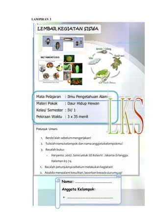 B
Mata Pelajaran : Ilmu Pengetahuan Alam
Materi Pokok : Daur Hidup Hewan
Kelas/ Semester : IV/ 1
Pekiraan Waktu : 3 x 35 menit
LEMBAR KEGIATAN SISWA
Petunjuk Umum:
1. Berdo’alah sebelummengerjakan!
2. Tulislahnama kelompok dan nama anggotakelompokmu!
3. Bacalah buku:
- Haryanto. 2007. Sains untuk SD KelasIV. Jakarta:Erlangga.
Halaman 65-74.
1. Bacalah petunjuknyasebelum melakukankegiatan!
2. Apabila mengalami kesulitan,laporkankepada gurumuya!
Nama: …………………………………….
Anggota Kelompok:
 ………………………………………………
LAMPIRAN 3
 