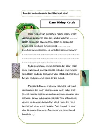 Daur Hidup Katak
Siapa yang pernah memelihara katak/ kodok, ayoo??
Apakah da perubahan pada bentuk dan wujunya? …………
Katak merupakan hewan amfibi. Katak ini merupakan
hewan yang mengalami metamorfosis …………………
Mengapa katak mengalami metamorfosis sempurna, hayo?
……………………………………………………………………………
……………………………………………………………………………
……………………………………………………
Pada katak muda, setelah menetas dari telur, katak
muda itu hidup di air, lalu memiliki ekor dan tidak memiliki
kaki. Katak muda itu disebut berudu/ kecebong, anak-anak.
Berudu di dalam air bernapas dengan insang.
Menjelang dewasa, si berudu/ kecebong tadi mulai
tumbuh kaki dan masih berekor, serta masih hidup di air.
Setelah dewasa, kaki katak tumbuh sempurna dan ekor pun
menyusut sampai tidak punya ekor lagi. Pada tahap katak
dewasa ini, katak lebih sering berada di darat dan nanti
kembali lagi ke air untuk bertelur. Oke, itu tadi tentang
daur hidupnya si katak ya. Gambarnya bisa kamu lihat di
bawah ini ^_^
Baca dan lengkapilah cerita daur hidup katak ini ya!
 