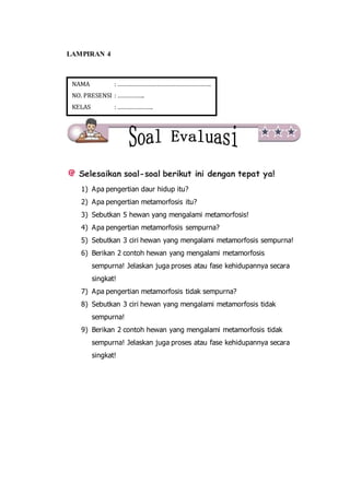 LAMPIRAN 4
Selesaikan soal-soal berikut ini dengan tepat ya!
1) Apa pengertian daur hidup itu?
2) Apa pengertian metamorfosis itu?
3) Sebutkan 5 hewan yang mengalami metamorfosis!
4) Apa pengertian metamorfosis sempurna?
5) Sebutkan 3 ciri hewan yang mengalami metamorfosis sempurna!
6) Berikan 2 contoh hewan yang mengalami metamorfosis
sempurna! Jelaskan juga proses atau fase kehidupannya secara
singkat!
7) Apa pengertian metamorfosis tidak sempurna?
8) Sebutkan 3 ciri hewan yang mengalami metamorfosis tidak
sempurna!
9) Berikan 2 contoh hewan yang mengalami metamorfosis tidak
sempurna! Jelaskan juga proses atau fase kehidupannya secara
singkat!
NAMA : ………………………………………………….
NO. PRESENSI : ……………..
KELAS : ………………….
 