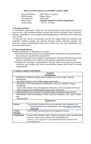 RENCANA PELAKSANAAN PEMBELAJARAN (RPP)
Satuan Pendidikan : SMP Negeri 5 Nganjuk
Mata Pelajaran : Bahasa Inggris
Kelas/Semester : VIII/Ganjil
Materi Pokok : Should & Should Not (Giving Suggestions)
AlokasiWaktu : 4 JP (2 x 20 menit)
A. Kompetensi Dasar
3.3 menerapkan fungsi sosial, struktur teks, dan unsur kebahasaan teks interaksi transaksional
lisan dan tulis yang melibatkan tindakan memberi dan meminta informasi terkait keharusan,
larangan, danhimbauan, sesuai dengan konteks penggunaannya. (Perhatikan unsur kebahasaan
must, should)
4.3 menyusun teks interaksi transaksional lisan dan tulis sangat pendek dan sederhana yang
melibatkan tindakan memberi dan meminta informasi terkait keharusan, larangan, dan
himbauan, dengan memperhatikan fungsi sosial, struktur teks, dan unsur kebahasaan yang
benar dan sesuai konteks.
B. Tujuan Pembelajaran:
Melalui pembelajaran ini, diharapkan siswa dapat:
1.Menyebutkan kalimat-kalimat cara mengungkapkan informasi terkait ‘Giving Suggestions’
dari percakapan yang diberikan dengan benar.
2.Menjawab pertanyaan terkait tindakan mengungkapkan informasi terkait kemampuan dan
kemauan, melakukan suatu tindakan dari percakapan yang diberikan dengan tepat.
3.Membuat teks percakapan mengungkapkan informasi terkait kemampuan dan kemauan,
melakukan suatu tindakan dari situasi yang diberikan dengan sikap kreatif, dan penuh
tanggungjawab.
C. Langkah-Langkah Pembelajaran
Kegiatan
Pendahuluan
a.Melakukan pembukaan dengan salam pembuka dan berdoa untuk memulai
pembelajaran,
memeriksa kehadiran peserta didik sebagai sikap disiplin
b.Mengaitkan materi/tema/kegiatan pembelajaran yang akan dilakukan dengan
pengalaman
peserta didik dengan materi/tema/kegiatan sebelumnya, serta mengajukan pertanyaan
untukmengingat dan menghubungkan dengan materi selanjutnya.
c.Menyampaikan motivasi (tujuan & manfaat) dengan mempelajari materi hari ini.
d.Menjelaskan tujuan pembelajaran, hal-hal yang akan dipelajari, serta metode belajar
yang
akan ditempuh.
Kegiatan Inti
Literasi Peserta didik mendapat motivasi dan panduan untuk mengamati dan
mencatatkata-kata sulit informasi dari video pada https://youtu.be/u-
1b4FSAflY
Critical
Thinking
Peserta didik membandingkan dan menganalisis kalimat.
Collaboration Peserta didik dibentuk dalam beberapa kelompok untuk mendiskusikan
exercise/ latihan yang ada dalam video setelah penjelasan.
Practice 1: Give suggestions using should and should not based on the
illustrationgiven!
 