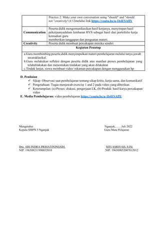 Practice 2: Make your own conversation using "should" and "should
not "creatively! (4:12melalui link https://youtu.be/u-1b4FSAflY
Communication
Peserta didik mengomunikasikan hasil kerjanya, menyimpan hasil
pekerjaanyadalam lembaran HVS sebagai hasil dari portofolio kerja
kemudian guru
memberikan tanggapan dan penguatan materi.
Creativity Peserta didik membuat percakapan mereka sendiri
Kegiatan Penutup
a.Guru membimbing peserta didik menyimpulkan materi pembelajaran melalui tanya jawab
secaraklasikal.
b.Guru melakukan refleksi dengan peserta didik atas manfaat proses pembelajaran yang
telahdilakukan dan menentukan tindakan yang akan dilakukan
c.Tindak lanjut, siswa membuat video/ rekaman percakapan dengan menggunakan hp
D. Penilaian
 Sikap: Observasi saat pembelajaran tentang sikap kritis, kerja sama, dan komunikatif.
 Pengetahuan: Tugas menjawab exercise 1 and 2 pada video yang diberikan.
 Keterampilan: (a) Proses: diskusi, pengerjaan LK, (b) Produk: hasil karya percakapan/
video
E. Media Pembelajaran: video pembelajaran https://youtu.be/u-1b4FSAflY
Mengetahui Nganjuk,……Juli 2022
Kepala SMPN 5 Nganjuk Guru Mata Pelajaran
Dra. ARI INDRA PRIHATININGSIH. SITI ASRIYAH, S.Pd.
NIP. 196508211990032010 NIP. 196509052007012012
 