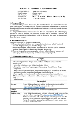 RENCANA PELAKSANAAN PEMBELAJARAN (RPP)
Satuan Pendidikan : SMP Negeri 5 Nganjuk
Mata Pelajaran : Bahasa Inggris
Kelas/Semester : VIII/Ganjil
Materi Pokok : MUST & MUSTN'T (RULES & OBLIGATION)
AlokasiWaktu : 4 JP (2 x 20 menit)
A. Kompetensi Dasar
3.3 menerapkan fungsi sosial, struktur teks, dan unsur kebahasaan teks interaksi transaksional
lisan dan tulis yang melibatkan tindakan memberi dan meminta informasi terkait keharusan,
larangan, danhimbauan, sesuai dengan konteks penggunaannya. (Perhatikan unsur kebahasaan
must, should)
4.3 menyusun teks interaksi transaksional lisan dan tulis sangat pendek dan sederhana yang
melibatkan tindakan memberi dan meminta informasi terkait keharusan, larangan, dan
himbauan, dengan memperhatikan fungsi sosial, struktur teks, dan unsur kebahasaan yang
benar dan sesuai konteks.
B. Tujuan Pembelajaran:
Melalui pembelajaran ini, diharapkan siswa dapat:
1.Menyebutkan kalimat-kalimat cara mengungkapkan informasi terkait ‘must and
mustn’t’ daripercakapan yang diberikan dengan benar.
2.Menjawab pertanyaan terkait tindakan mengungkapkan informasi terkait keharusan,
larangan,tindakan dari percakapan yang diberikan dengan tepat.
3.Membuat teks percakapan mengungkapkan informasi terkait keharusan, larangan, dari
situasi yangdiberikan dengan sikap kreatif, dan penuh tanggungjawab.
C. Langkah-Langkah Pembelajaran
Kegiatan
Pendahuluan
a.Melakukan pembukaan dengan salam pembuka dan berdoa untuk memulai
pembelajaran,
memeriksa kehadiran peserta didik sebagai sikap disiplin
b.Mengaitkan materi/tema/kegiatan pembelajaran yang akan dilakukan dengan
pengalaman
peserta didik dengan materi/tema/kegiatan sebelumnya, serta mengajukan pertanyaan
untukmengingat dan menghubungkan dengan materi selanjutnya.
c.Menyampaikan motivasi (tujuan & manfaat) dengan mempelajari materi hari ini.
d.Menjelaskan tujuan pembelajaran, hal-hal yang akan dipelajari, serta metode belajar
yang
akan ditempuh.
Kegiatan Inti
Literasi Peserta didik mendapat motivasi dan panduan untuk mengamati dan
mencatatkata-kata sulit informasi dari video pada
https://youtu.be/e7TNW70kwB8
Critical
Thinking
Peserta didik membandingkan dan menganalisis kalimat.
Collaboration Peserta didik dibentuk dalam beberapa kelompok untuk mendiskusikan
exercise/ latihan yang ada pada link https://youtu.be/e7TNW70kwB8
Practice 1: menuliskan pada tabel, ungkapan yang menggunakan must dan
ungkapan yang menggunakan mustn't berdasarkan perintah yang diberikan
Practice 2: menuliskan apa yang harus dilakukan di rumah, dan apa yang
tidak boleh di lakukan di rumah
 