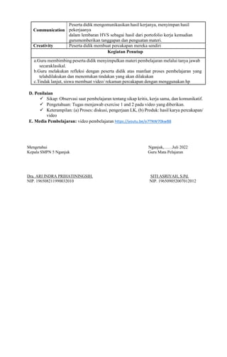 Communication
Peserta didik mengomunikasikan hasil kerjanya, menyimpan hasil
pekerjaanya
dalam lembaran HVS sebagai hasil dari portofolio kerja kemudian
gurumemberikan tanggapan dan penguatan materi.
Creativity Peserta didik membuat percakapan mereka sendiri
Kegiatan Penutup
a.Guru membimbing peserta didik menyimpulkan materi pembelajaran melalui tanya jawab
secaraklasikal.
b.Guru melakukan refleksi dengan peserta didik atas manfaat proses pembelajaran yang
telahdilakukan dan menentukan tindakan yang akan dilakukan
c.Tindak lanjut, siswa membuat video/ rekaman percakapan dengan menggunakan hp
D. Penilaian
 Sikap: Observasi saat pembelajaran tentang sikap kritis, kerja sama, dan komunikatif.
 Pengetahuan: Tugas menjawab exercise 1 and 2 pada video yang diberikan.
 Keterampilan: (a) Proses: diskusi, pengerjaan LK, (b) Produk: hasil karya percakapan/
video
E. Media Pembelajaran: video pembelajaran https://youtu.be/e7TNW70kwB8
Mengetahui Nganjuk,……Juli 2022
Kepala SMPN 5 Nganjuk Guru Mata Pelajaran
Dra. ARI INDRA PRIHATININGSIH. SITI ASRIYAH, S.Pd.
NIP. 196508211990032010 NIP. 196509052007012012
 