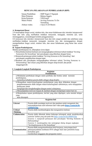 RENCANA PELAKSANAAN PEMBELAJARAN (RPP)
Satuan Pendidikan : SMP Negeri 5 Nganjuk
Mata Pelajaran : Bahasa Inggris
Kelas/Semester : VIII/Ganjil
Materi Pokok : Inviting Someone To Do
Something
Alokasi waktu : 4 Jp (2 X 20 Menit)
A. Kompetensi Dasar
3.4 menerapkan fungsi sosial, struktur teks, dan unsur kebahasaan teks interaksi interpersonal
lisan dan tulis yang melibatkan tindakan menyuruh, mengajak, meminta ijin, serta
menanggapinya, sesuaidengan konteks penggunaannya
4.4 menyusun teks interaksi interpersonal lisan dan tulis sangat pendek dan sederhana yang
melibatkan tindakan menyuruh, mengajak, meminta ijin, dan menanggapinya dengan
memperhatikan fungsi sosial, struktur teks, dan unsur kebahasaan yang benar dan sesuai
konteks
B. Tujuan Pembelajaran:
Melalui pembelajaran ini, diharapkan siswa dapat:
1.Menyebutkan kalimat-kalimat cara mengungkapkan informasi terkait tindakan “Inviting
Someoneto Do Something” dari percakapan yang diberikan dengan benar.
2.Menjawab pertanyaan terkait tindakan “Inviting Someone to Do Something” dari
percakapan yangdiberikan dengan tepat.
3.Membuat teks percakapan mengungkapkan informasi terkait “Inviting Someone to
DoSomething” dari situasi yang diberikan dengan sikap kreatif, dan penuh
tanggungjawab.
C. Langkah-Langkah Pembelajaran
Kegiatan
Pendahuluan
a.Melakukan pembukaan dengan salam pembuka dan berdoa untuk memulai
pembelajaran,
memeriksa kehadiran peserta didik sebagai sikap disiplin
b.Mengaitkan materi/tema/kegiatan pembelajaran yang akan dilakukan dengan
pengalamanpeserta didik dengan materi/tema/kegiatan sebelumnya, serta mengajukan
pertanyaan untuk
mengingat dan menghubungkan dengan materi selanjutnya.
c.Menyampaikan motivasi (tujuan & manfaat) dengan mempelajari materi hari ini.
d.Menjelaskan tujuan pembelajaran, hal-hal yang akan dipelajari, serta metode belajar
yang
akan ditempuh.
Kegiatan Inti
Literasi Peserta didik mendapat motivasi dan panduan untuk mengamati dan
mencatatkata-kata sulit informasi dari video pada https://youtu.be/D-
LPPhPN7Qg
Critical
Thinking
Peserta didik membandingkan dan menganalisis kalimat.
Collaboration Peserta didik dibentuk dalam beberapa kelompok untuk mendiskusikan
exercise/ latihan yang ada pada link https://youtu.be/D-LPPhPN7Qg
Exercise 1: menjawab pertanyaan dari percakapan “Inviting Someone to
DoSomething”
Exercise 2: mendengarkan dan melengkapi dialog dengan ungkapan
“InvitingSomeone to Do Something”
Communication
Peserta didik mengomunikasikan hasil kerjanya, menyimpan hasil
pekerjaanyadalam lembaran HVS sebagai hasil dari portofolio kerja
kemudian guru
memberikan tanggapan dan penguatan materi.
 