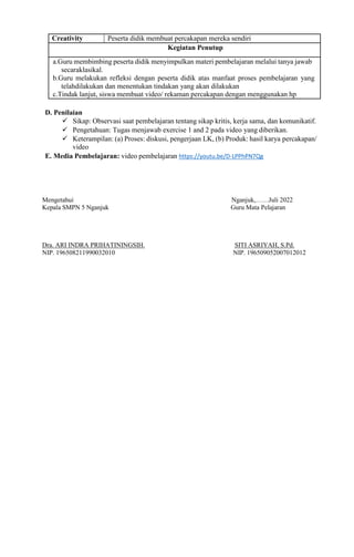 Creativity Peserta didik membuat percakapan mereka sendiri
Kegiatan Penutup
a.Guru membimbing peserta didik menyimpulkan materi pembelajaran melalui tanya jawab
secaraklasikal.
b.Guru melakukan refleksi dengan peserta didik atas manfaat proses pembelajaran yang
telahdilakukan dan menentukan tindakan yang akan dilakukan
c.Tindak lanjut, siswa membuat video/ rekaman percakapan dengan menggunakan hp
D. Penilaian
 Sikap: Observasi saat pembelajaran tentang sikap kritis, kerja sama, dan komunikatif.
 Pengetahuan: Tugas menjawab exercise 1 and 2 pada video yang diberikan.
 Keterampilan: (a) Proses: diskusi, pengerjaan LK, (b) Produk: hasil karya percakapan/
video
E. Media Pembelajaran: video pembelajaran https://youtu.be/D-LPPhPN7Qg
Mengetahui Nganjuk,……Juli 2022
Kepala SMPN 5 Nganjuk Guru Mata Pelajaran
Dra. ARI INDRA PRIHATININGSIH. SITI ASRIYAH, S.Pd.
NIP. 196508211990032010 NIP. 196509052007012012
 