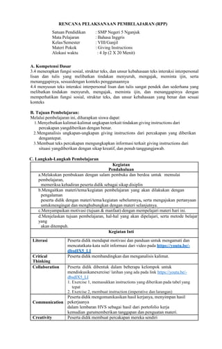RENCANA PELAKSANAAN PEMBELAJARAN (RPP)
Satuan Pendidikan : SMP Negeri 5 Nganjuk
Mata Pelajaran : Bahasa Inggris
Kelas/Semester : VIII/Ganjil
Materi Pokok : Giving Instructions
Alokasi waktu : 4 Jp (2 X 20 Menit)
A. Kompetensi Dasar
3.4 menerapkan fungsi sosial, struktur teks, dan unsur kebahasaan teks interaksi interpersonal
lisan dan tulis yang melibatkan tindakan menyuruh, mengajak, meminta ijin, serta
menanggapinya, sesuaidengan konteks penggunaannya
4.4 menyusun teks interaksi interpersonal lisan dan tulis sangat pendek dan sederhana yang
melibatkan tindakan menyuruh, mengajak, meminta ijin, dan menanggapinya dengan
memperhatikan fungsi sosial, struktur teks, dan unsur kebahasaan yang benar dan sesuai
konteks
B. Tujuan Pembelajaran:
Melalui pembelajaran ini, diharapkan siswa dapat:
1.Menyebutkan kalimat-kalimat ungkapan terkait tindakan giving instructions dari
percakapan yangdiberikan dengan benar.
2.Menganalisis ungkapan-ungkapan giving instructions dari percakapan yang diberikan
dengantepat.
3.Membuat teks percakapan mengungkapkan informasi terkait giving instructions dari
situasi yangdiberikan dengan sikap kreatif, dan penuh tanggungjawab.
C. Langkah-Langkah Pembelajaran
Kegiatan
Pendahuluan
a.Melakukan pembukaan dengan salam pembuka dan berdoa untuk memulai
pembelajaran,
memeriksa kehadiran peserta didik sebagai sikap disiplin
b.Mengaitkan materi/tema/kegiatan pembelajaran yang akan dilakukan dengan
pengalaman
peserta didik dengan materi/tema/kegiatan sebelumnya, serta mengajukan pertanyaan
untukmengingat dan menghubungkan dengan materi selanjutnya.
c.Menyampaikan motivasi (tujuan & manfaat) dengan mempelajari materi hari ini.
d.Menjelaskan tujuan pembelajaran, hal-hal yang akan dipelajari, serta metode belajar
yang
akan ditempuh.
Kegiatan Inti
Literasi Peserta didik mendapat motivasi dan panduan untuk mengamati dan
mencatatkata-kata sulit informasi dari video pada https://youtu.be/-
dbsdIX5_LI
Critical
Thinking
Peserta didik membandingkan dan menganalisis kalimat.
Collaboration Peserta didik dibentuk dalam beberapa kelompok untuk
mendiskusikanexercise/ latihan yang ada pada link https://youtu.be/-
dbsdIX5_LI
1. Exercise 1, memasukkan instructions yang diberikan pada tabel yang
tepat
2. Exercise 2, membuat instruction (imperative dan larangan)
Communication
Peserta didik mengomunikasikan hasil kerjanya, menyimpan hasil
pekerjaanya
dalam lembaran HVS sebagai hasil dari portofolio kerja
kemudian gurumemberikan tanggapan dan penguatan materi.
Creativity Peserta didik membuat percakapan mereka sendiri
 