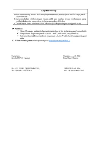 D. Penilaian
 Sikap: Observasi saat pembelajaran tentang sikap kritis, kerja sama, dan komunikatif.
 Pengetahuan: Tugas menjawab exercise 1 and 2 pada video yang diberikan.
 Keterampilan: (a) Proses: diskusi, pengerjaan LK, (b) Produk: hasil karya percakapan/
video
E. Media Pembelajaran: video pembelajaran https://youtu.be/-dbsdIX5_LI
Mengetahui Nganjuk,……Juli 2022
Kepala SMPN 5 Nganjuk Guru Mata Pelajaran
Dra. ARI INDRA PRIHATININGSIH. SITI ASRIYAH, S.Pd.
NIP. 196508211990032010 NIP. 196509052007012012
a.Guru membimbing peserta didik menyimpulkan materi pembelajaran melalui tanya jawab
secaraklasikal.
b.Guru melakukan refleksi dengan peserta didik atas manfaat proses pembelajaran yang
telahdilakukan dan menentukan tindakan yang akan dilakukan
c.Tindak lanjut, siswa membuat video/ rekaman percakapan dengan menggunakan hp
Kegiatan Penutup
 