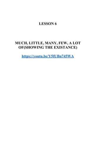 LESSON 6
MUCH, LITTLE, MANY, FEW, A LOT
OF(SHOWING THE EXISTANCE)
https://youtu.be/Y5fUBn745WA
 