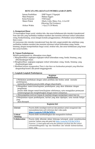 RENCANA PELAKSANAAN PEMBELAJARAN (RPP)
Satuan Pendidikan : SMP Negeri 5 Nganjuk
Mata Pelajaran : Bahasa Inggris
Kelas/Semester : VIII/Ganjil
Materi Pokok : Much, Little, Many, Few, A Lot Of
(Showing The Existance)
Alokasi Waktu : 4 Jp (2 X 20 Menit)
A. Kompetensi Dasar
3.6 menerapkan fungsi sosial, struktur teks, dan unsur kebahasaan teks interaksi transaksional
lisan dan tulis yang melibatkan tindakan memberi dan meminta informasi terkait keberadaan
orang, benda,binatang, sesuai dengan konteks penggunaannya. (Perhatikan unsur kebahasaan
there is/are)
4.6 menyusun teks interaksi transaksional lisan dan tulis sangat pendek dan sederhana yang
melibatkan tindakan memberi dan meminta informasi terkait keberadaan orang, benda,
binatang, dengan memperhatikan fungsi sosial, struktur teks, dan unsur kebahasaan yang benar
dan sesuai konteks.
B. Tujuan Pembelajaran:
Melalui pembelajaran ini, diharapkan siswa dapat:
1.Mengidentifikasi ungkapan-ungkapan terkait keberadaan orang, benda, binatang, yang
diberikandengan benar.
2.Mengklasifikasi ungkapan-ungkapan terkait keberadaan orang, benda, binatang yang
disajikandengan tepat
3.Membuat kalimat menggunakan There is dan there are berdasarkan petunjuk yang diberikan
dengansikap kreatif, dan penuh tanggungjawab.
C. Langkah-Langkah Pembelajaran
Kegiatan
Pendahuluan
a.Melakukan pembukaan dengan salam pembuka dan berdoa untuk memulai
pembelajaran,
memeriksa kehadiran peserta didik sebagai sikap disiplin
b.Mengaitkan materi/tema/kegiatan pembelajaran yang akan dilakukan dengan
pengalaman
peserta didik dengan materi/tema/kegiatan sebelumnya, serta mengajukan pertanyaan
untukmengingat dan menghubungkan dengan materi selanjutnya.
c.Menyampaikan motivasi (tujuan & manfaat) dengan mempelajari materi hari ini.
d.Menjelaskan tujuan pembelajaran, hal-hal yang akan dipelajari, serta metode belajar
yang
akan ditempuh.
Kegiatan Inti
Literasi Peserta didik mendapat motivasi dan panduan untuk mengamati dan
mencatatkata-kata sulit informasi dari video pada
https://youtu.be/Y5fUBn745WA
Critical
Thinking
Peserta didik membandingkan dan menganalisis kalimat.
Collaboration Peserta didik dibentuk dalam beberapa kelompok untuk mendiskusikan
exercise/ latihan yang ada pada link https://youtu.be/Y5fUBn745WA
Exercise 1: Listen again and write the sentences you hear into the correct
coloumn)(Dengarkan lagi dan Klasifikasi dan tulislah kalimat-kalimat,
mana yang
 