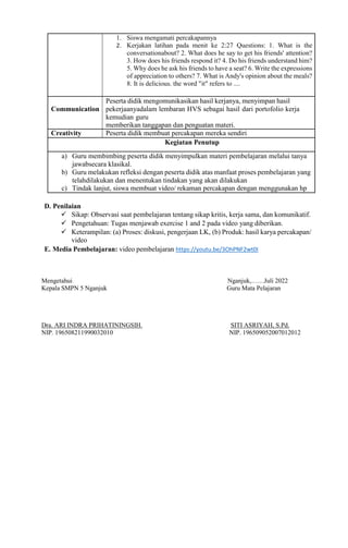 1. Siswa mengamati percakapannya
2. Kerjakan latihan pada menit ke 2:27 Questions: 1. What is the
conversationabout? 2. What does he say to get his friends' attention?
3. How does his friends respond it? 4. Do his friends understand him?
5. Why does he ask his friends to have a seat? 6. Write the expressions
of appreciation to others? 7. What is Andy's opinion about the meals?
8. It is delicious. the word "it" refers to ....
Communication
Peserta didik mengomunikasikan hasil kerjanya, menyimpan hasil
pekerjaanyadalam lembaran HVS sebagai hasil dari portofolio kerja
kemudian guru
memberikan tanggapan dan penguatan materi.
Creativity Peserta didik membuat percakapan mereka sendiri
Kegiatan Penutup
a) Guru membimbing peserta didik menyimpulkan materi pembelajaran melalui tanya
jawabsecara klasikal.
b) Guru melakukan refleksi dengan peserta didik atas manfaat proses pembelajaran yang
telahdilakukan dan menentukan tindakan yang akan dilakukan
c) Tindak lanjut, siswa membuat video/ rekaman percakapan dengan menggunakan hp
D. Penilaian
 Sikap: Observasi saat pembelajaran tentang sikap kritis, kerja sama, dan komunikatif.
 Pengetahuan: Tugas menjawab exercise 1 and 2 pada video yang diberikan.
 Keterampilan: (a) Proses: diskusi, pengerjaan LK, (b) Produk: hasil karya percakapan/
video
E. Media Pembelajaran: video pembelajaran https://youtu.be/3OhPNF2wt0I
Mengetahui Nganjuk,……Juli 2022
Kepala SMPN 5 Nganjuk Guru Mata Pelajaran
Dra. ARI INDRA PRIHATININGSIH. SITI ASRIYAH, S.Pd.
NIP. 196508211990032010 NIP. 196509052007012012
 