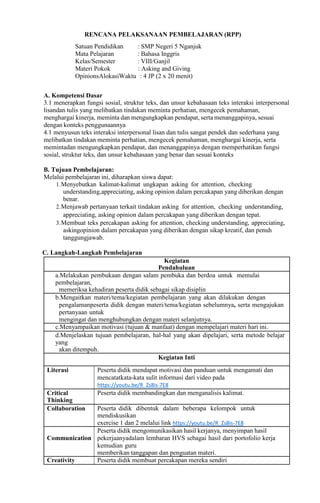 RENCANA PELAKSANAAN PEMBELAJARAN (RPP)
Satuan Pendidikan : SMP Negeri 5 Nganjuk
Mata Pelajaran : Bahasa Inggris
Kelas/Semester : VIII/Ganjil
Materi Pokok : Asking and Giving
OpinionsAlokasiWaktu : 4 JP (2 x 20 menit)
A. Kompetensi Dasar
3.1 menerapkan fungsi sosial, struktur teks, dan unsur kebahasaan teks interaksi interpersonal
lisandan tulis yang melibatkan tindakan meminta perhatian, mengecek pemahaman,
menghargai kinerja, meminta dan mengungkapkan pendapat, serta menanggapinya, sesuai
dengan konteks penggunaannya
4.1 menyusun teks interaksi interpersonal lisan dan tulis sangat pendek dan sederhana yang
melibatkan tindakan meminta perhatian, mengecek pemahaman, menghargai kinerja, serta
memintadan mengungkapkan pendapat, dan menanggapinya dengan memperhatikan fungsi
sosial, struktur teks, dan unsur kebahasaan yang benar dan sesuai konteks
B. Tujuan Pembelajaran:
Melalui pembelajaran ini, diharapkan siswa dapat:
1.Menyebutkan kalimat-kalimat ungkapan asking for attention, checking
understanding,appreciating, asking opinion dalam percakapan yang diberikan dengan
benar.
2.Menjawab pertanyaan terkait tindakan asking for attention, checking understanding,
appreciating, asking opinion dalam percakapan yang diberikan dengan tepat.
3.Membuat teks percakapan asking for attention, checking understanding, appreciating,
askingopinion dalam percakapan yang diberikan dengan sikap kreatif, dan penuh
tanggungjawab.
C. Langkah-Langkah Pembelajaran
Kegiatan
Pendahuluan
a.Melakukan pembukaan dengan salam pembuka dan berdoa untuk memulai
pembelajaran,
memeriksa kehadiran peserta didik sebagai sikap disiplin
b.Mengaitkan materi/tema/kegiatan pembelajaran yang akan dilakukan dengan
pengalamanpeserta didik dengan materi/tema/kegiatan sebelumnya, serta mengajukan
pertanyaan untuk
mengingat dan menghubungkan dengan materi selanjutnya.
c.Menyampaikan motivasi (tujuan & manfaat) dengan mempelajari materi hari ini.
d.Menjelaskan tujuan pembelajaran, hal-hal yang akan dipelajari, serta metode belajar
yang
akan ditempuh.
Kegiatan Inti
Literasi Peserta didik mendapat motivasi dan panduan untuk mengamati dan
mencatatkata-kata sulit informasi dari video pada
https://youtu.be/R_Zs8is-7E8
Critical
Thinking
Peserta didik membandingkan dan menganalisis kalimat.
Collaboration Peserta didik dibentuk dalam beberapa kelompok untuk
mendiskusikan
exercise 1 dan 2 melalui link https://youtu.be/R_Zs8is-7E8
Communication
Peserta didik mengomunikasikan hasil kerjanya, menyimpan hasil
pekerjaanyadalam lembaran HVS sebagai hasil dari portofolio kerja
kemudian guru
memberikan tanggapan dan penguatan materi.
Creativity Peserta didik membuat percakapan mereka sendiri
 