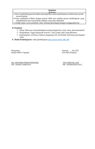 D. Penilaian
 Sikap: Observasi saat pembelajaran tentang sikap kritis, kerja sama, dan komunikatif.
 Pengetahuan: Tugas menjawab exercise 1 and 2 pada video yang diberikan.
 Keterampilan: (a) Proses: diskusi, pengerjaan LK, (b) Produk: hasil karya percakapan/
video
E. Media Pembelajaran: video pembelajaran https://youtu.be/R_Zs8is-7E8
Mengetahui Nganjuk,……Juli 2022
Kepala SMPN 5 Nganjuk Guru Mata Pelajaran
Dra. ARI INDRA PRIHATININGSIH. SITI ASRIYAH, S.Pd.
NIP. 196508211990032010 NIP. 196509052007012012
a.Guru membimbing peserta didik menyimpulkan materi pembelajaran melalui tanya jawab
secara klasikal.
b.Guru melakukan refleksi dengan peserta didik atas manfaat proses pembelajaran yang
telahdilakukan dan menentukan tindakan yang akan dilakukan
c.Tindak lanjut, siswa membuat video/ rekaman percakapan dengan menggunakan hp
Kegiatan
Penutup
 
