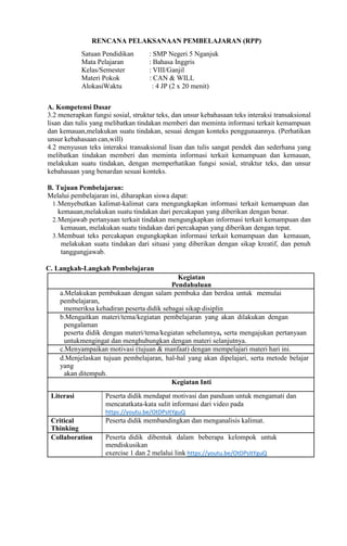 RENCANA PELAKSANAAN PEMBELAJARAN (RPP)
Satuan Pendidikan : SMP Negeri 5 Nganjuk
Mata Pelajaran : Bahasa Inggris
Kelas/Semester : VIII/Ganjil
Materi Pokok : CAN & WILL
AlokasiWaktu : 4 JP (2 x 20 menit)
A. Kompetensi Dasar
3.2 menerapkan fungsi sosial, struktur teks, dan unsur kebahasaan teks interaksi transaksional
lisan dan tulis yang melibatkan tindakan memberi dan meminta informasi terkait kemampuan
dan kemauan,melakukan suatu tindakan, sesuai dengan konteks penggunaannya. (Perhatikan
unsur kebahasaan can,will)
4.2 menyusun teks interaksi transaksional lisan dan tulis sangat pendek dan sederhana yang
melibatkan tindakan memberi dan meminta informasi terkait kemampuan dan kemauan,
melakukan suatu tindakan, dengan memperhatikan fungsi sosial, struktur teks, dan unsur
kebahasaan yang benardan sesuai konteks.
B. Tujuan Pembelajaran:
Melalui pembelajaran ini, diharapkan siswa dapat:
1.Menyebutkan kalimat-kalimat cara mengungkapkan informasi terkait kemampuan dan
kemauan,melakukan suatu tindakan dari percakapan yang diberikan dengan benar.
2.Menjawab pertanyaan terkait tindakan mengungkapkan informasi terkait kemampuan dan
kemauan, melakukan suatu tindakan dari percakapan yang diberikan dengan tepat.
3.Membuat teks percakapan engungkapkan informasi terkait kemampuan dan kemauan,
melakukan suatu tindakan dari situasi yang diberikan dengan sikap kreatif, dan penuh
tanggungjawab.
C. Langkah-Langkah Pembelajaran
Kegiatan
Pendahuluan
a.Melakukan pembukaan dengan salam pembuka dan berdoa untuk memulai
pembelajaran,
memeriksa kehadiran peserta didik sebagai sikap disiplin
b.Mengaitkan materi/tema/kegiatan pembelajaran yang akan dilakukan dengan
pengalaman
peserta didik dengan materi/tema/kegiatan sebelumnya, serta mengajukan pertanyaan
untukmengingat dan menghubungkan dengan materi selanjutnya.
c.Menyampaikan motivasi (tujuan & manfaat) dengan mempelajari materi hari ini.
d.Menjelaskan tujuan pembelajaran, hal-hal yang akan dipelajari, serta metode belajar
yang
akan ditempuh.
Kegiatan Inti
Literasi Peserta didik mendapat motivasi dan panduan untuk mengamati dan
mencatatkata-kata sulit informasi dari video pada
https://youtu.be/OtDPsItYguQ
Critical
Thinking
Peserta didik membandingkan dan menganalisis kalimat.
Collaboration Peserta didik dibentuk dalam beberapa kelompok untuk
mendiskusikan
exercise 1 dan 2 melalui link https://youtu.be/OtDPsItYguQ
 