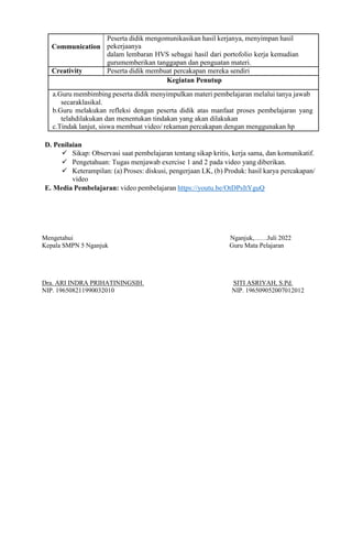 Communication
Peserta didik mengomunikasikan hasil kerjanya, menyimpan hasil
pekerjaanya
dalam lembaran HVS sebagai hasil dari portofolio kerja kemudian
gurumemberikan tanggapan dan penguatan materi.
Creativity Peserta didik membuat percakapan mereka sendiri
Kegiatan Penutup
a.Guru membimbing peserta didik menyimpulkan materi pembelajaran melalui tanya jawab
secaraklasikal.
b.Guru melakukan refleksi dengan peserta didik atas manfaat proses pembelajaran yang
telahdilakukan dan menentukan tindakan yang akan dilakukan
c.Tindak lanjut, siswa membuat video/ rekaman percakapan dengan menggunakan hp
D. Penilaian
 Sikap: Observasi saat pembelajaran tentang sikap kritis, kerja sama, dan komunikatif.
 Pengetahuan: Tugas menjawab exercise 1 and 2 pada video yang diberikan.
 Keterampilan: (a) Proses: diskusi, pengerjaan LK, (b) Produk: hasil karya percakapan/
video
E. Media Pembelajaran: video pembelajaran https://youtu.be/OtDPsItYguQ
Mengetahui Nganjuk,……Juli 2022
Kepala SMPN 5 Nganjuk Guru Mata Pelajaran
Dra. ARI INDRA PRIHATININGSIH. SITI ASRIYAH, S.Pd.
NIP. 196508211990032010 NIP. 196509052007012012
 