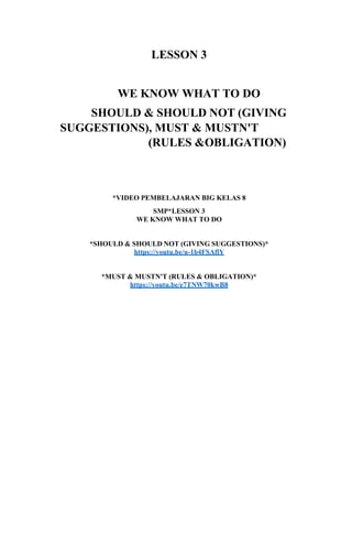 LESSON 3
WE KNOW WHAT TO DO
SHOULD & SHOULD NOT (GIVING
SUGGESTIONS), MUST & MUSTN'T
(RULES &OBLIGATION)
*VIDEO PEMBELAJARAN BIG KELAS 8
SMP*LESSON 3
WE KNOW WHAT TO DO
*SHOULD & SHOULD NOT (GIVING SUGGESTIONS)*
https://youtu.be/u-1b4FSAflY
*MUST & MUSTN'T (RULES & OBLIGATION)*
https://youtu.be/e7TNW70kwB8
 