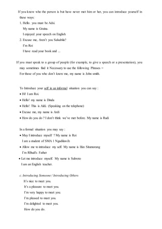 If you know who the person is but have never met him or her, you can introduce yourself in
these ways:
1. Hello. you must be Adsi.
My name is Graina.
I enjoyed your speech on English
2. Excuse me, Aren’t you Salsabila?
I’m Roi
I have read your book and ...
If you must speak to a group of people (for example, to give a speech or a presentation), you
may sometimes find it Necessary to use the following Phrases =
For those of you who don’t know me, my name is John smith.
To Introduce your self in an informal situation you can say :
 Hi! I am Roi.
 Hello! my name is Dinda
 Hello! This is Aldi. (Speaking on the telephone)
 Excuse me, my name is Ardi
 How do you do ? I don’t think we’ve met before. My name is Rudi
In a formal situation you may say :
May I introduce myself ? My name is Roi
I am a student of SMA 1 Ngadiluwih
Allow me to introduce my self. My name is Ifan Situmorang
I’m RBudi's Father
Let me introduce myself. My name is Subroto
I am an English teacher.
c. Introducing Someone / Introducing Others
It’s nice to meet you.
It’s a pleasure to meet you.
I’m very happy to meet you.
I’m pleased to meet you.
I’m delighted to meet you.
How do you do.
 