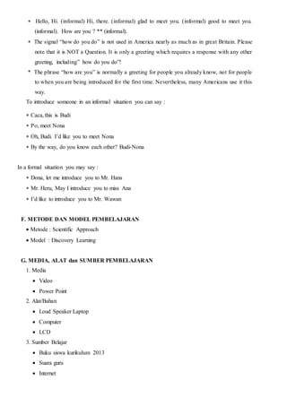Hello, Hi. (informal) Hi, there. (informal) glad to meet you. (informal) good to meet you.
(informal). How are you ? ** (informal).
The signal “how do you do” is not used in America nearly as much as in great Britain. Please
note that it is NOT a Question. It is only a greeting which requires a response with any other
greeting, including” how do you do”!
* The phrase “how are you” is normally a greeting for people you already know, not for people
to when you are being introduced for the first time. Nevertheless, many Americans use it this
way.
To introduce someone in an informal situation you can say :
Caca, this is Budi
, meet Nona
Oh, Budi. I’d like you to meet Nona
By the way, do you know each other? Budi-Nona
In a formal situation you may say :
Dona, let me introduce you to Mr. Hans
Mr. Heru, May I introduce you to miss Ana
I’d like to introduce you to Mr. Wawan
F. METODE DAN MODEL PEMBELAJARAN
Metode : Scientific Approach
Model : Discovery Learning
G. MEDIA, ALAT dan SUMBER PEMBELAJARAN
1. Media
 Video
 Power Point
2. Alat/Bahan
 Loud Speaker Laptop
 Computer
 LCD
3. Sumber Belajar
 Buku siswa kurikulum 2013
 Suara guru
 Internet
 