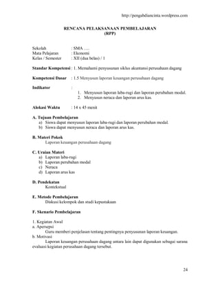http://pengabdiancinta.wordpress.com


                   RENCANA PELAKSANAAN PEMBELAJARAN
                                 (RPP)


Sekolah              : SMA ….
Mata Pelajaran       : Ekonomi
Kelas / Semester     : XII (dua belas) / 1

Standar Kompetensi : 1. Memahami penyusunan siklus akuntansi perusahaan dagang

Kompetensi Dasar     : 1.5 Menyusun laporan keuangan perusahaan dagang

Indikator            :
                         1. Menyusun laporan laba-rugi dan laporan perubahan modal.
                         2. Menyusun neraca dan laporan arus kas.

Alokasi Waktu        : 14 x 45 menit

A. Tujuan Pembelajaran
   a) Siswa dapat menyusun laporan laba-rugi dan laporan perubahan modal.
   b) Siswa dapat menyusun neraca dan laporan arus kas.

B. Materi Pokok
      Laporan keuangan perusahaan dagang

C. Uraian Materi
   a) Laporan laba-rugi
   b) Laporan perubahan modal
   c) Neraca
   d) Laporan arus kas

D. Pendekatan
      Kontekstual

E. Metode Pembelajaran
      Diskusi kelompok dan studi kepustakaan

F. Skenario Pembelajaran

1. Kegiatan Awal
a. Apersepsi
       Guru memberi penjelasan tentang pentingnya penyusunan laporan keuangan.
b. Motivasi
       Laporan keuangan perusahaan dagang antara lain dapat digunakan sebagai sarana
evaluasi kegiatan perusahaan dagang tersebut.




                                                                                 24
 