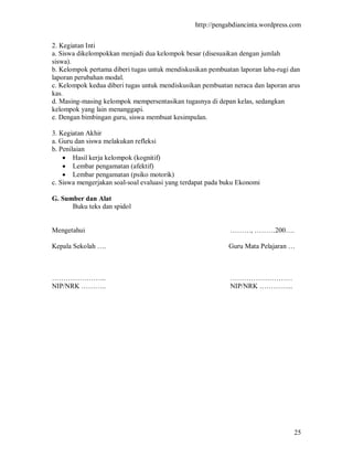 http://pengabdiancinta.wordpress.com


2. Kegiatan Inti
a. Siswa dikelompokkan menjadi dua kelompok besar (disesuaikan dengan jumlah
siswa).
b. Kelompok pertama diberi tugas untuk mendiskusikan pembuatan laporan laba-rugi dan
laporan perubahan modal.
c. Kelompok kedua diberi tugas untuk mendiskusikan pembuatan neraca dan laporan arus
kas.
d. Masing-masing kelompok mempersentasikan tugasnya di depan kelas, sedangkan
kelompok yang lain menanggapi.
e. Dengan bimbingan guru, siswa membuat kesimpulan.

3. Kegiatan Akhir
a. Guru dan siswa melakukan refleksi
b. Penilaian
     Hasil kerja kelompok (kognitif)
     Lembar pengamatan (afektif)
     Lembar pengamatan (psiko motorik)
c. Siswa mengerjakan soal-soal evaluasi yang terdapat pada buku Ekonomi

G. Sumber dan Alat
      Buku teks dan spidol


Mengetahui                                                  ………, ………200….

Kepala Sekolah ….                                           Guru Mata Pelajaran …



…………………...                                                  ………………………
NIP/NRK ………..                                               NIP/NRK …………...




                                                                                  25
 
