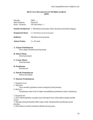 http://pengabdiancinta.wordpress.com


                   RENCANA PELAKSANAAN PEMBELAJARAN
                                 (RPP)


Sekolah                : SMA ….
Mata Pelajaran         : Ekonomi
Kelas / Semester       : XII (dua belas) / 1

Standar Kompetensi : 2. Memahami penutupan siklus akuntansi perusahaan dagang

Kompetensi Dasar       : 2.1 Membuat jurnal penutupan

Indikator              : Membuat jurnal penutup

Alokasi Waktu          : 2 x 45 menit


A. Tujuan Pembelajaran
      Siswa dapat membuat jurnal penutup

B. Materi Pokok
      Jurnal penutupan

C. Uraian Materi
      Jurnal penutup

D. Pendekatan
      Kontekstual

E. Metode Pembelajaran
      Diskusi kelompok

F. Skenario Pembelajaran

1. Kegiatan Awal
a. Apersepsi
       Guru memberi gambaran umum mengenai jurnal penutup.
b. Motivasi
       Pemahaman materi kali ini dapat memudahkan pemahaman materi selanjutnya.

2. Kegiatan Inti
a. Siswa dikelompokkan menjadi enam kelompok besar (disesuaikan dengan jumlah
siswa).
b. Masing-masing kelompok diberi tugas untuk mendiskusikan pembuatan jurnal
penutup.
c. Hasil diskusi tersebut kemudian dibahas bersama guru.



                                                                                   26
 
