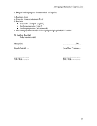 http://pengabdiancinta.wordpress.com


d. Dengan bimbingan guru, siswa membuat kesimpulan.

3. Kegiatan Akhir
a. Guru dan siswa melakukan refleksi
b. Penilaian
     Hasil kerja kelompok (kognitif)
     Lembar pengamatan (afektif)
     Lembar pengamatan (psiko motorik)
c. Siswa mengerjakan soal-soal evaluasi yang terdapat pada buku Ekonomi

G. Sumber dan Alat
      Buku teks dan spidol


Mengetahui                                                  ………, ………200….

Kepala Sekolah ….                                           Guru Mata Pelajaran …



…………………...                                                  ………………………
NIP/NRK ………..                                               NIP/NRK …………...




                                                                                 27
 
