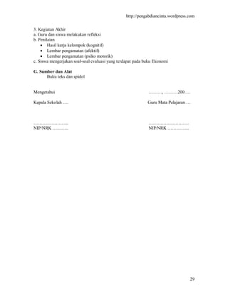 http://pengabdiancinta.wordpress.com


3. Kegiatan Akhir
a. Guru dan siswa melakukan refleksi
b. Penilaian
     Hasil kerja kelompok (kognitif)
     Lembar pengamatan (afektif)
     Lembar pengamatan (psiko motorik)
c. Siswa mengerjakan soal-soal evaluasi yang terdapat pada buku Ekonomi

G. Sumber dan Alat
      Buku teks dan spidol


Mengetahui                                                  ………, ………200….

Kepala Sekolah ….                                           Guru Mata Pelajaran …



…………………...                                                  ………………………
NIP/NRK ………..                                               NIP/NRK …………...




                                                                                 29
 