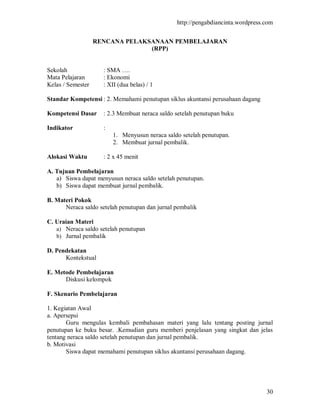 http://pengabdiancinta.wordpress.com


                   RENCANA PELAKSANAAN PEMBELAJARAN
                                 (RPP)


Sekolah              : SMA ….
Mata Pelajaran       : Ekonomi
Kelas / Semester     : XII (dua belas) / 1

Standar Kompetensi : 2. Memahami penutupan siklus akuntansi perusahaan dagang

Kompetensi Dasar     : 2.3 Membuat neraca saldo setelah penutupan buku

Indikator            :
                         1. Menyusun neraca saldo setelah penutupan.
                         2. Membuat jurnal pembalik.

Alokasi Waktu        : 2 x 45 menit

A. Tujuan Pembelajaran
   a) Siswa dapat menyusun neraca saldo setelah penutupan.
   b) Siswa dapat membuat jurnal pembalik.

B. Materi Pokok
      Neraca saldo setelah penutupan dan jurnal pembalik

C. Uraian Materi
   a) Neraca saldo setelah penutupan
   b) Jurnal pembalik

D. Pendekatan
      Kontekstual

E. Metode Pembelajaran
      Diskusi kelompok

F. Skenario Pembelajaran

1. Kegiatan Awal
a. Apersepsi
       Guru mengulas kembali pembahasan materi yang lalu tentang posting jurnal
penutupan ke buku besar. .Kemudian guru memberi penjelasan yang singkat dan jelas
tentang neraca saldo setelah penutupan dan jurnal pembalik.
b. Motivasi
       Siswa dapat memahami penutupan siklus akuntansi perusahaan dagang.




                                                                                 30
 