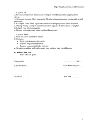 http://pengabdiancinta.wordpress.com


2. Kegiatan Inti
a. Siswa dikelompokkan menjadi dua kelompok besar (disesuaikan dengan jumlah
siswa).
b. Kelompok pertama diberi tugas untuk Mendiskusikan penyusunan neraca saldo setelah
penutupan.
c. Kelompok kedua diberi tugas untuk mendiskusikan penyusunan jurnal pembalik.
d. Masing-masing kelompok mempersentasikan tugasnya di depan kelas, sedangkan
kelompok yang lain menanggapi.
e. Dengan bimbingan guru, siswa membuat kesimpulan.

3. Kegiatan Akhir
a. Guru dan siswa melakukan refleksi
b. Penilaian
     Hasil kerja kelompok (kognitif)
     Lembar pengamatan (afektif)
     Lembar pengamatan (psiko motorik)
c. Siswa mengerjakan soal-soal evaluasi yang terdapat pada buku Ekonomi

G. Sumber dan Alat
      Buku teks dan spidol


Mengetahui                                                  ………, ………200….

Kepala Sekolah ….                                           Guru Mata Pelajaran …



…………………...                                                  ………………………
NIP/NRK ………..                                               NIP/NRK …………...




                                                                                  31
 