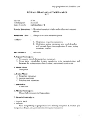 http://pengabdiancinta.wordpress.com


                   RENCANA PELAKSANAAN PEMBELAJARAN
                                 (RPP)


Sekolah              : SMA ….
Mata Pelajaran       : Ekonomi
Kelas / Semester     : XII (dua belas) / 2

Standar Kompetensi : 3. Memahami manajemen badan usaha dalam perekonomian
                        nasional

Kompetensi Dasar     : 3.1 Menjelaskan unsur-unsur manajemen

Indikator            :
                         1. Menjelaskan pengertian manajemen.
                         2. Menjelaskan jenjang manajemen serta mendeskripsikan
                            arah komando dan pertanggungjawaban di antara jenjang
                            manajemen tersebut.

Alokasi Waktu        : 3 x 45 menit

A. Tujuan Pembelajaran
   a) Siswa dapat menjelaskan pengertian manajemen.
   b) Siswa dapat menjelaskan jenjang manajemen serta mendeskripsikan arah
      komando dan pertanggungjawaban di antara jenjang manajemen tersebut.

B. Materi Pokok
      Manajemen

C. Uraian Materi
   a) Pengertian manajemen
   b) Jenjang manajemen
   c) Prinsip-prinsip manajemen

D. Pendekatan
      Kontekstual

E. Metode Pembelajaran
      Diskusi kelompok dan studi kepustakaan

F. Skenario Pembelajaran

1. Kegiatan Awal
a. Apersepsi
       Guru mengembangkan pengetahuan siswa tentang manajemen. Kemudian guru
menguraikan dengan jelas gambaran umum mengenai manajemen.



                                                                                    32
 