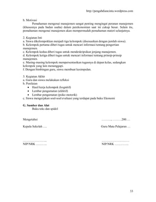 http://pengabdiancinta.wordpress.com


b. Motivasi
       Pemahaman mengenai manajemen sangat penting mengingat peranan manajemen
(khususnya pada badan usaha) dalam perekonomian saat ini cukup besar. Selain itu,
pemahaman mengenai manajemen akan mempermudah pemahaman materi selanjutnya.

2. Kegiatan Inti
a. Siswa dikelompokkan menjadi tiga kelompok (disesuaikan dengan jumlah siswa).
b. Kelompok pertama diberi tugas untuk mencari informasi tentang pengertian
manajemen.
c. Kelompok kedua diberi tugas untuk mendeskripsikan jenjang manajemen.
d. Kelompok ketiga diberi tugas untuk mencari informasi tentang prinsip-prinsip
manajemen.
e. Masing-masing kelompok mempersentasikan tugasnya di depan kelas, sedangkan
kelompok yang lain menanggapi.
f. Dengan bimbingan guru, siswa membuat kesimpulan.

3. Kegiatan Akhir
a. Guru dan siswa melakukan refleksi
b. Penilaian
     Hasil kerja kelompok (kognitif)
     Lembar pengamatan (afektif)
     Lembar pengamatan (psiko motorik)
c. Siswa mengerjakan soal-soal evaluasi yang terdapat pada buku Ekonomi

G. Sumber dan Alat
      Buku teks dan spidol


Mengetahui                                                  ………, ………200….

Kepala Sekolah ….                                           Guru Mata Pelajaran …



…………………...                                                  ………………………
NIP/NRK ………..                                               NIP/NRK …………..




                                                                                  33
 