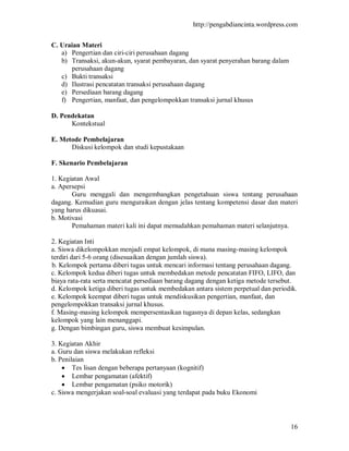 http://pengabdiancinta.wordpress.com


C. Uraian Materi
   a) Pengertian dan ciri-ciri perusahaan dagang
   b) Transaksi, akun-akun, syarat pembayaran, dan syarat penyerahan barang dalam
      perusahaan dagang
   c) Bukti transaksi
   d) Ilustrasi pencatatan transaksi perusahaan dagang
   e) Persediaan barang dagang
   f) Pengertian, manfaat, dan pengelompokkan transaksi jurnal khusus

D. Pendekatan
      Kontekstual

E. Metode Pembelajaran
      Diskusi kelompok dan studi kepustakaan

F. Skenario Pembelajaran

1. Kegiatan Awal
a. Apersepsi
       Guru menggali dan mengembangkan pengetahuan siswa tentang perusahaan
dagang. Kemudian guru menguraikan dengan jelas tentang kompetensi dasar dan materi
yang harus dikuasai.
b. Motivasi
       Pemahaman materi kali ini dapat memudahkan pemahaman materi selanjutnya.

2. Kegiatan Inti
a. Siswa dikelompokkan menjadi empat kelompok, di mana masing-masing kelompok
terdiri dari 5-6 orang (disesuaikan dengan jumlah siswa).
b. Kelompok pertama diberi tugas untuk mencari informasi tentang perusahaan dagang.
c. Kelompok kedua diberi tugas untuk membedakan metode pencatatan FIFO, LIFO, dan
biaya rata-rata serta mencatat persediaan barang dagang dengan ketiga metode tersebut.
d. Kelompok ketiga diberi tugas untuk membedakan antara sistem perpetual dan periodik.
e. Kelompok keempat diberi tugas untuk mendiskusikan pengertian, manfaat, dan
pengelompokkan transaksi jurnal khusus.
f. Masing-masing kelompok mempersentasikan tugasnya di depan kelas, sedangkan
kelompok yang lain menanggapi.
g. Dengan bimbingan guru, siswa membuat kesimpulan.

3. Kegiatan Akhir
a. Guru dan siswa melakukan refleksi
b. Penilaian
     Tes lisan dengan beberapa pertanyaan (kognitif)
     Lembar pengamatan (afektif)
     Lembar pengamatan (psiko motorik)
c. Siswa mengerjakan soal-soal evaluasi yang terdapat pada buku Ekonomi




                                                                                    16
 