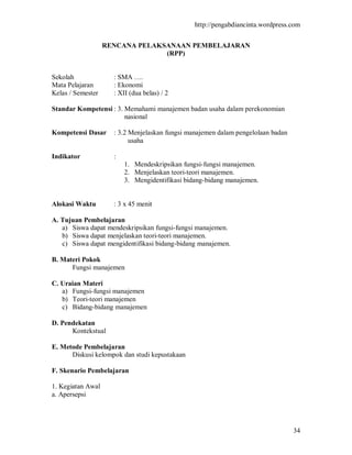 http://pengabdiancinta.wordpress.com


                   RENCANA PELAKSANAAN PEMBELAJARAN
                                 (RPP)


Sekolah              : SMA ….
Mata Pelajaran       : Ekonomi
Kelas / Semester     : XII (dua belas) / 2

Standar Kompetensi : 3. Memahami manajemen badan usaha dalam perekonomian
                        nasional

Kompetensi Dasar     : 3.2 Menjelaskan fungsi manajemen dalam pengelolaan badan
                           usaha

Indikator            :
                         1. Mendeskripsikan fungsi-fungsi manajemen.
                         2. Menjelaskan teori-teori manajemen.
                         3. Mengidentifikasi bidang-bidang manajemen.


Alokasi Waktu        : 3 x 45 menit

A. Tujuan Pembelajaran
   a) Siswa dapat mendeskripsikan fungsi-fungsi manajemen.
   b) Siswa dapat menjelaskan teori-teori manajemen.
   c) Siswa dapat mengidentifikasi bidang-bidang manajemen.

B. Materi Pokok
      Fungsi manajemen

C. Uraian Materi
   a) Fungsi-fungsi manajemen
   b) Teori-teori manajemen
   c) Bidang-bidang manajemen

D. Pendekatan
      Kontekstual

E. Metode Pembelajaran
      Diskusi kelompok dan studi kepustakaan

F. Skenario Pembelajaran

1. Kegiatan Awal
a. Apersepsi




                                                                                  34
 