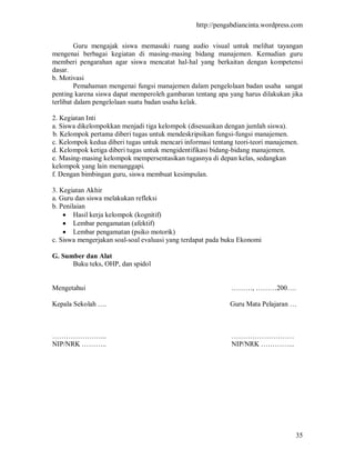 http://pengabdiancinta.wordpress.com


         Guru mengajak siswa memasuki ruang audio visual untuk melihat tayangan
mengenai berbagai kegiatan di masing-masing bidang manajemen. Kemudian guru
memberi pengarahan agar siswa mencatat hal-hal yang berkaitan dengan kompetensi
dasar.
b. Motivasi
         Pemahaman mengenai fungsi manajemen dalam pengelolaan badan usaha sangat
penting karena siswa dapat memperoleh gambaran tentang apa yang harus dilakukan jika
terlibat dalam pengelolaan suatu badan usaha kelak.

2. Kegiatan Inti
a. Siswa dikelompokkan menjadi tiga kelompok (disesuaikan dengan jumlah siswa).
b. Kelompok pertama diberi tugas untuk mendeskripsikan fungsi-fungsi manajemen.
c. Kelompok kedua diberi tugas untuk mencari informasi tentang teori-teori manajemen.
d. Kelompok ketiga diberi tugas untuk mengidentifikasi bidang-bidang manajemen.
e. Masing-masing kelompok mempersentasikan tugasnya di depan kelas, sedangkan
kelompok yang lain menanggapi.
f. Dengan bimbingan guru, siswa membuat kesimpulan.

3. Kegiatan Akhir
a. Guru dan siswa melakukan refleksi
b. Penilaian
     Hasil kerja kelompok (kognitif)
     Lembar pengamatan (afektif)
     Lembar pengamatan (psiko motorik)
c. Siswa mengerjakan soal-soal evaluasi yang terdapat pada buku Ekonomi

G. Sumber dan Alat
      Buku teks, OHP, dan spidol


Mengetahui                                                   ………, ………200….

Kepala Sekolah ….                                            Guru Mata Pelajaran …



…………………...                                                   ………………………
NIP/NRK ………..                                                NIP/NRK …………...




                                                                                    35
 
